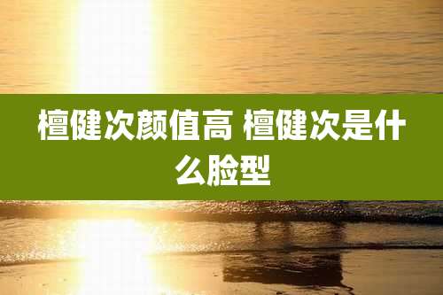 檀健次颜值高 檀健次是什么脸型