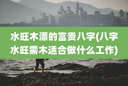 水旺木漂的富贵八字(八字水旺需木适合做什么工作)