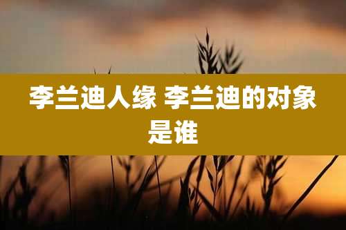李兰迪人缘 李兰迪的对象是谁