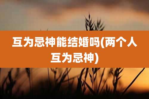 互为忌神能结婚吗(两个人互为忌神)