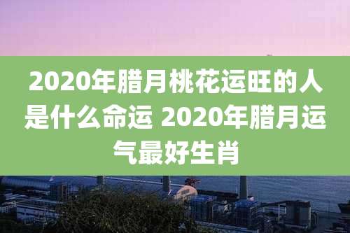 2020年腊月桃花运旺的人是什么命运 2020年腊月运气最好生肖