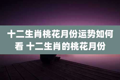 十二生肖桃花月份运势如何看 十二生肖的桃花月份