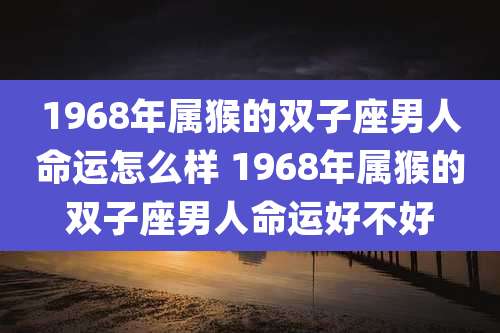 1968年属猴的双子座男人命运怎么样 1968年属猴的双子座男人命运好不好