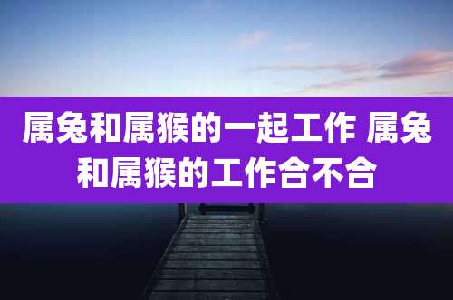 属兔和属猴的一起工作 属兔和属猴的工作合不合