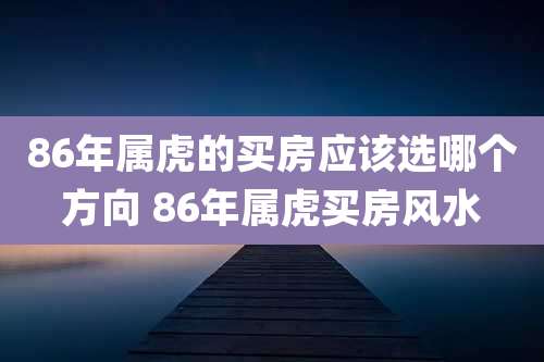 86年属虎的买房应该选哪个方向 86年属虎买房风水
