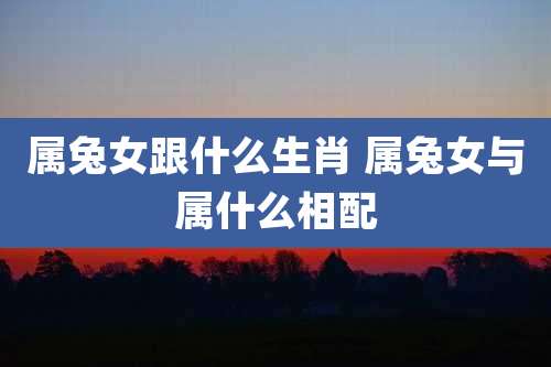 属兔女跟什么生肖 属兔女与属什么相配