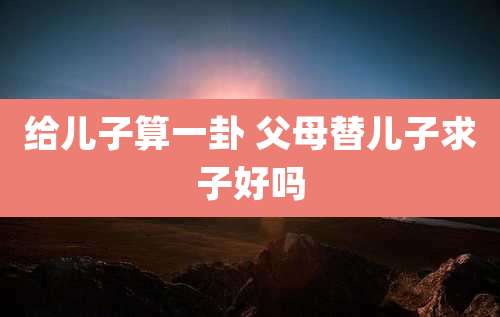 给儿子算一卦 父母替儿子求子好吗