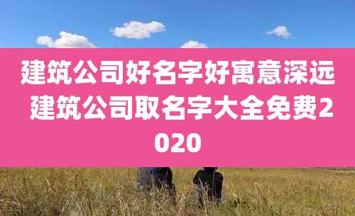 建筑公司好名字好寓意深远 建筑公司取名字大全免费2020