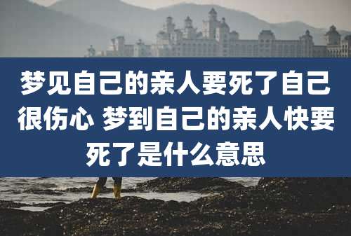 梦见自己的亲人要死了自己很伤心 梦到自己的亲人快要死了是什么意思