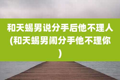 和天蝎男说分手后他不理人(和天蝎男闹分手他不理你)