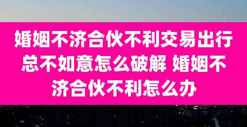 婚姻不济合伙不利交易出行总不如意怎么破解 婚姻不济合伙不利怎么办