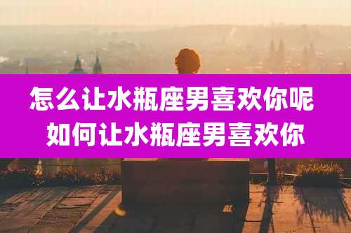 怎么让水瓶座男喜欢你呢 如何让水瓶座男喜欢你