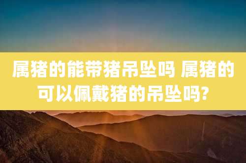 属猪的能带猪吊坠吗 属猪的可以佩戴猪的吊坠吗?