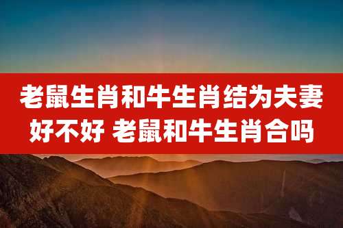 老鼠生肖和牛生肖结为夫妻好不好 老鼠和牛生肖合吗