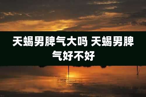 天蝎男脾气大吗 天蝎男脾气好不好