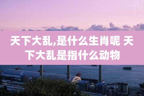 天下大乱,是什么生肖呢 天下大乱是指什么动物