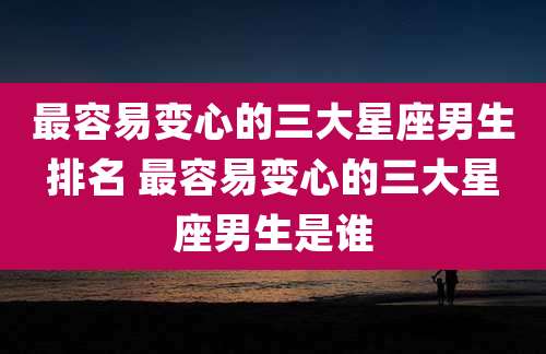最容易变心的三大星座男生排名 最容易变心的三大星座男生是谁