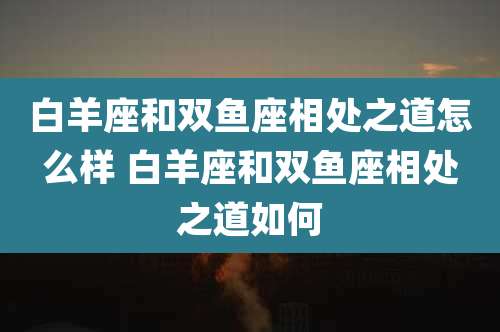 白羊座和双鱼座相处之道怎么样 白羊座和双鱼座相处之道如何