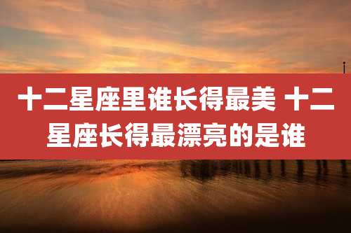 十二星座里谁长得最美 十二星座长得最漂亮的是谁