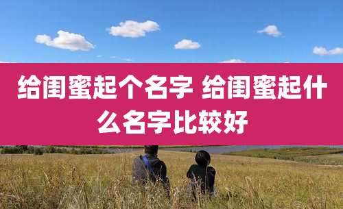 给闺蜜起个名字 给闺蜜起什么名字比较好