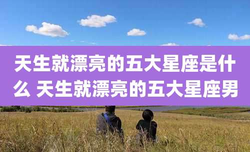 天生就漂亮的五大星座是什么 天生就漂亮的五大星座男