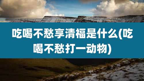 吃喝不愁享清福是什么(吃喝不愁打一动物)