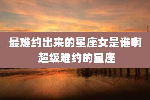 最难约出来的星座女是谁啊 超级难约的星座