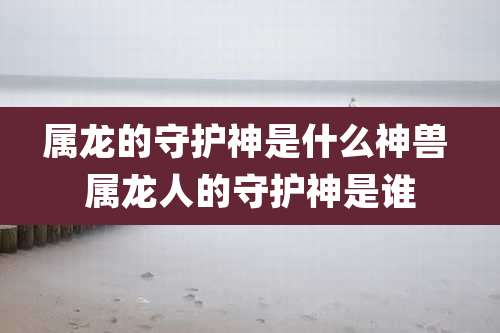属龙的守护神是什么神兽 属龙人的守护神是谁