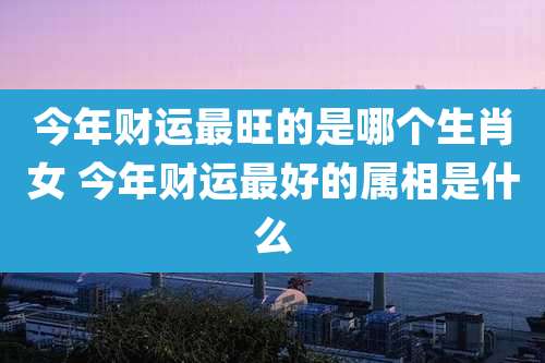 今年财运最旺的是哪个生肖女 今年财运最好的属相是什么