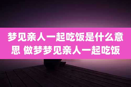 梦见亲人一起吃饭是什么意思 做梦梦见亲人一起吃饭
