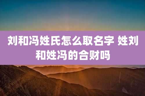 刘和冯姓氏怎么取名字 姓刘和姓冯的合财吗