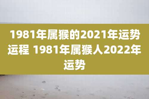 1981年属猴的2021年运势运程 1981年属猴人2022年运势