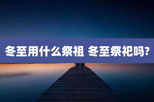 冬至用什么祭祖 冬至祭祀吗?