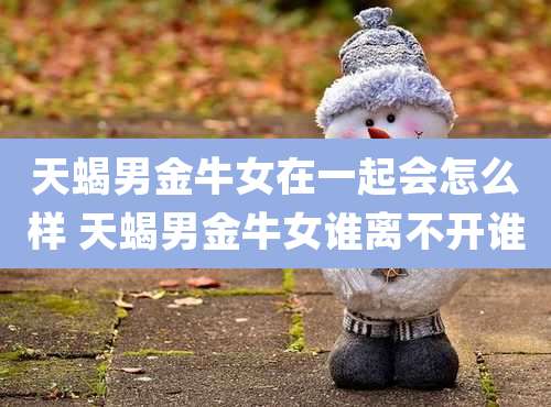 天蝎男金牛女在一起会怎么样 天蝎男金牛女谁离不开谁