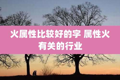 火属性比较好的字 属性火有关的行业