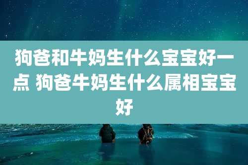 狗爸和牛妈生什么宝宝好一点 狗爸牛妈生什么属相宝宝好