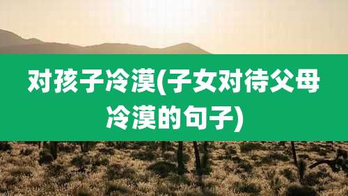 对孩子冷漠(子女对待父母冷漠的句子)