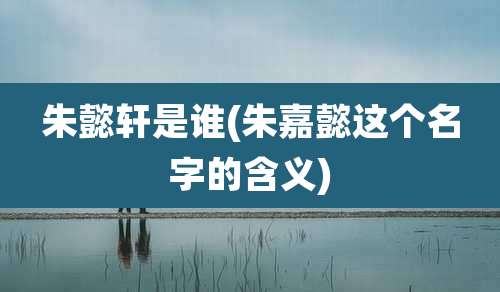 朱懿轩是谁(朱嘉懿这个名字的含义)