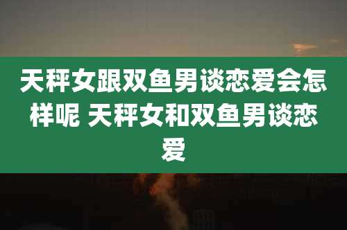 天秤女跟双鱼男谈恋爱会怎样呢 天秤女和双鱼男谈恋爱