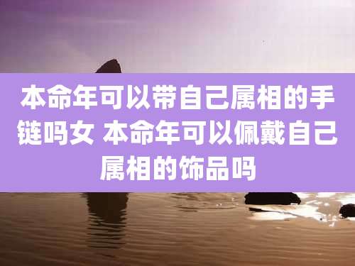 本命年可以带自己属相的手链吗女 本命年可以佩戴自己属相的饰品吗