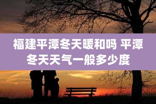 福建平潭冬天暖和吗 平潭冬天天气一般多少度