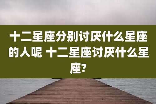 十二星座分别讨厌什么星座的人呢 十二星座讨厌什么星座?