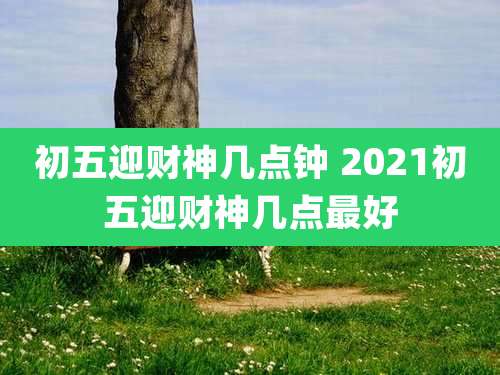 初五迎财神几点钟 2021初五迎财神几点最好