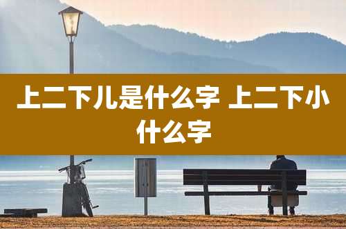 上二下儿是什么字 上二下小什么字