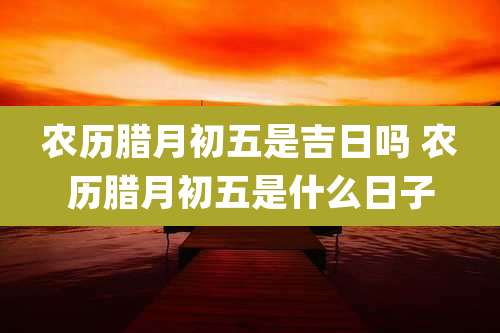 农历腊月初五是吉日吗 农历腊月初五是什么日子