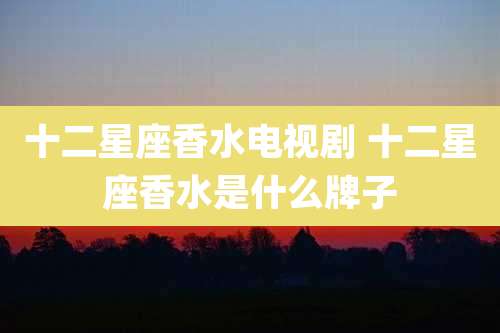 十二星座香水电视剧 十二星座香水是什么牌子