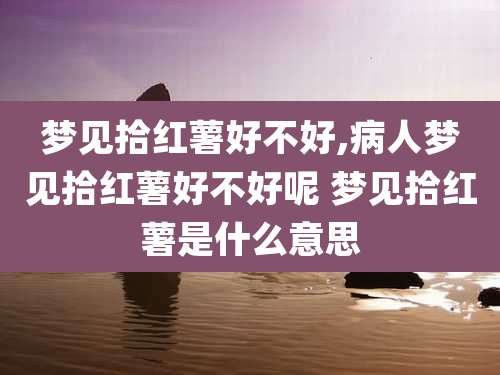梦见拾红薯好不好,病人梦见拾红薯好不好呢 梦见拾红薯是什么意思