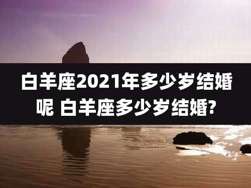 白羊座2021年多少岁结婚呢 白羊座多少岁结婚?
