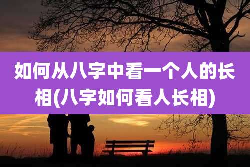 如何从八字中看一个人的长相(八字如何看人长相)