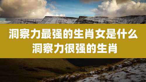 洞察力最强的生肖女是什么 洞察力很强的生肖